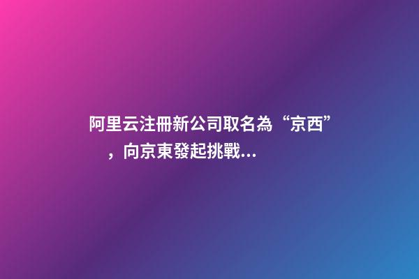 阿里云注冊新公司取名為“京西”，向京東發起挑戰？